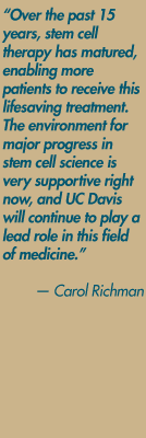 "Over the past 15 years, stem cell therapy has matured, enabling more patients to receive this lifesaving treatment. The environment for major progress in stem cell science is very supportive right now, and UC Davis will continue to play a lead role in this field of medicine." — Carol Richman