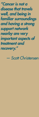 "Cancer is not a disease that travels well, and being in familiar surroundings and having a strong support network nearby are very important aspects of treatment and recovery." — Scott Christensen
