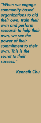 "When we engage community-based organizations to aid their own, train their own and perform research to help their own, we see the power of their commitment to their own. This is the secret to their success." — Kenneth Chu