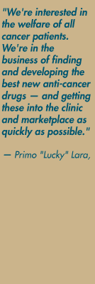 "We're interested in the welfare of all cancer patients. We're in the business of finding and developing the best new anti-cancer drugs — and getting these into the clinic and marketplace as quickly as possible." — Primo "Lucky" Lara