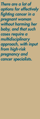 There are a lot of options for effectively
fighting cancer in a pregnant woman without harming her baby, and that such cases require a multidisciplinary approach, with input from high-risk pregnancy and cancer specialists.