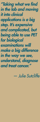 "Taking what we find in the lab and moving it into clinical applications is a big step. It's expensive and complicated, but being able to use PET for biological examinations will make a big difference in the way we see, understand, diagnose and treat cancer." — Julie Sutcliffe