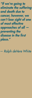 "If we're going to eliminate the suffering and death due to cancer, however, we can't lose sight of one of most effective approaches of all  preventing the disease in the first place."  Ralph deVere White